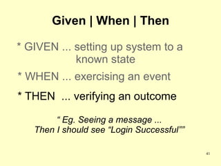 Given | When | Then

* GIVEN ... setting up system to a
            known state
* WHEN ... exercising an event
* THEN ... verifying an outcome

        “ Eg. Seeing a message ...
   Then I should see “Login Successful””

                                           41
 