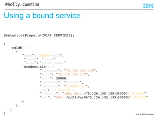 © 2014 IBM Corporation 
@holly_cummins 
Using a bound service 
System.getProperty(VCAP_SERVICES);! 
! 
{! 
sqldb": [! 
{! 
"name": "SQLDB-myDB",! 
"label": "sqldb"! 
"plan": "sqldb_small"! 
"credentials": {! 
"hostname": "75.126.155.139",! 
"host": "75.126.155.139",! 
"port": 50000,! 
"username": "u123456",! 
"password": "CasDQ5v72u",! 
"db": "I_012345",! 
"jdbcurl": "jdbc:db2://75.126.155.139:50000/I_012345",! 
"uri": "db2://u123:CasD@75.126.155.139:50000/I_012345"! 
}! 
}! 
]! 
}! 
 