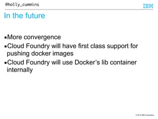 © 2014 IBM Corporation 
@holly_cummins 
In the future 
▪More convergence 
▪Cloud Foundry will have first class support for 
pushing docker images 
▪Cloud Foundry will use Docker’s lib container 
internally 
 