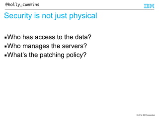 © 2014 IBM Corporation 
@holly_cummins 
Security is not just physical 
▪Who has access to the data? 
▪Who manages the servers? 
▪What’s the patching policy? 
 
