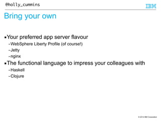 © 2014 IBM Corporation 
@holly_cummins 
Bring your own 
▪Your preferred app server flavour 
–WebSphere Liberty Profile (of course!) 
–Jetty 
–nginx 
▪The functional language to impress your colleagues with 
–Haskell 
–Clojure 
 