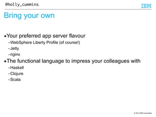 © 2014 IBM Corporation 
@holly_cummins 
Bring your own 
▪Your preferred app server flavour 
–WebSphere Liberty Profile (of course!) 
–Jetty 
–nginx 
▪The functional language to impress your colleagues with 
–Haskell 
–Clojure 
–Scala 
 
