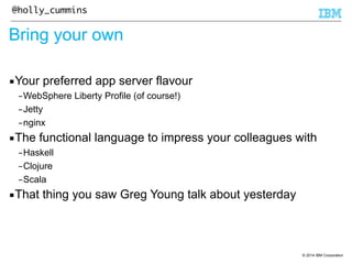 © 2014 IBM Corporation 
@holly_cummins 
Bring your own 
▪Your preferred app server flavour 
–WebSphere Liberty Profile (of course!) 
–Jetty 
–nginx 
▪The functional language to impress your colleagues with 
–Haskell 
–Clojure 
–Scala 
▪That thing you saw Greg Young talk about yesterday 
 