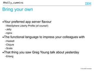 © 2014 IBM Corporation 
@holly_cummins 
Bring your own 
▪Your preferred app server flavour 
–WebSphere Liberty Profile (of course!) 
–Jetty 
–nginx 
▪The functional language to impress your colleagues with 
–Haskell 
–Clojure 
–Scala 
▪That thing you saw Greg Young talk about yesterday 
–Erlang 
 