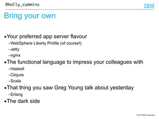 © 2014 IBM Corporation 
@holly_cummins 
Bring your own 
▪Your preferred app server flavour 
–WebSphere Liberty Profile (of course!) 
–Jetty 
–nginx 
▪The functional language to impress your colleagues with 
–Haskell 
–Clojure 
–Scala 
▪That thing you saw Greg Young talk about yesterday 
–Erlang 
▪The dark side 
 