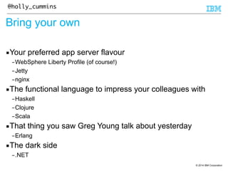 © 2014 IBM Corporation 
@holly_cummins 
Bring your own 
▪Your preferred app server flavour 
–WebSphere Liberty Profile (of course!) 
–Jetty 
–nginx 
▪The functional language to impress your colleagues with 
–Haskell 
–Clojure 
–Scala 
▪That thing you saw Greg Young talk about yesterday 
–Erlang 
▪The dark side 
–.NET 
 