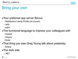 © 2014 IBM Corporation 
@holly_cummins 
Bring your own 
▪Your preferred app server flavour 
–WebSphere Liberty Profile (of course!) 
–Jetty 
–nginx 
▪The functional language to impress your colleagues with 
–Haskell 
–Clojure 
–Scala 
▪That thing you saw Greg Young talk about yesterday 
–Erlang 
▪The dark side 
–.NET 
▪…. 
 