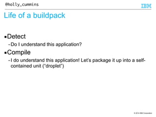 © 2014 IBM Corporation 
@holly_cummins 
Life of a buildpack 
▪Detect 
–Do I understand this application? 
▪Compile 
–I do understand this application! Let’s package it up into a self-contained 
unit (“droplet”) 
 