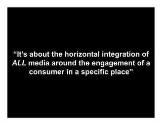 “It’s about the horizontal integration of
ALL media around the engagement of a
      consumer in a specific place”
 