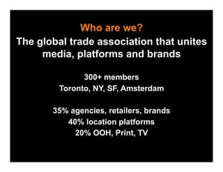 Who are we?
The global trade association that unites
     media, platforms and brands

               300+ members
         Toronto, NY, SF, Amsterdam

       35% agencies, retailers, brands
          40% location platforms
            20% OOH, Print, TV
 