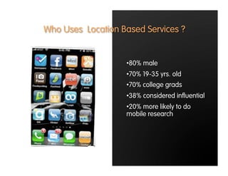 Who Uses Location Based Services ?


                   • 80% male
                   • 70% 19-35 yrs. old
                   • 70% college grads
                   • 38% considered inﬂuential
                   • 20% more likely to do
                   mobile research
 