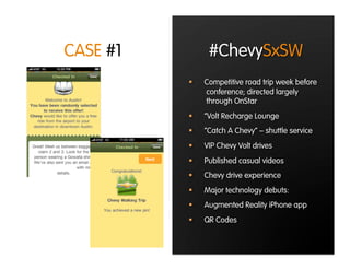 CASE #1         #ChevySxSW
              Competitive road trip week before
               conference; directed largely
               through OnStar
              “Volt Recharge Lounge
              “Catch A Chevy” – shuttle service
              VIP Chevy Volt drives
              Published casual videos
              Chevy drive experience
              Major technology debuts:
              Augmented Reality iPhone app
              QR Codes
 