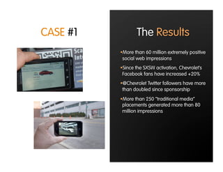 CASE #1           The Results
           More than 60 million extremely positive
           social web impressions
           Since the SXSW activation, Chevrolet’s
           Facebook fans have increased +20%
           @Chevrolet Twitter followers have more
           than doubled since sponsorship
           More than 250 “traditional media”
           placements generated more than 80
           million impressions
 