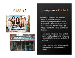 CASE #2   Foursquare + Content

            The BRAVO network has offered a
             series of branded “badges”
             speciﬁcally designed around series
             that include “The Real Housewives,”
             “The Millionaire Matchmaker,” “Top
             Chef,” “Top Chef Masters” and “Shear
             Genius.”

            Early results of this and other related
             promotions have been shown to drive
             increased trafﬁc to venues and a loyal
             fan base


            Has since spawned a new show with
             Endemol and a new category of
             checkin
 