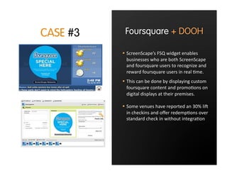CASE #3    Foursquare + DOOH

            ScreenScape’s FSQ widget enables 
             businesses who are both ScreenScape 
             and foursquare users to recognize and 
             reward foursquare users in real :me. 
            This can be done by displaying custom 
             foursquare content and promo:ons on 
             digital displays at their premises.

            Some venues have reported an 30% liC 
             in checkins and oﬀer redemp:ons over 
             standard check in without integra:on
 