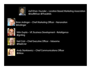 Asif Khan: Founder – Location Based Marketing Association
            @AsifRKhan @TheLBMA


Brian Ardinger – Chief Marketing Ofﬁcer - Nanonation
@Ardinger


Nitin Gupta – VP, Business Development - Retailigence
@gniting

Neil Crist – Chief Executive Ofﬁcer - Valuevine
@NeilCrist

Andy Stankiewicz – Chief Communications Ofﬁcer
@Akoo
 