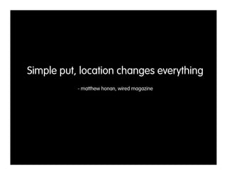 Simple put, location changes everything
           - matthew honan, wired magazine
 