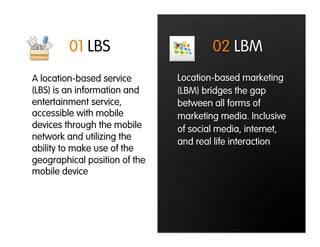 01 LBS                        02 LBM
A location-based service       Location-based marketing
(LBS) is an information and    (LBM) bridges the gap
entertainment service,         between all forms of
accessible with mobile         marketing media. Inclusive
devices through the mobile     of social media, internet,
network and utilizing the
                               and real life interaction
ability to make use of the
geographical position of the
mobile device
 