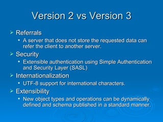 Version 2 vs Version 3 Referrals   A server that does not store the requested data can refer the client to another server. Security   Extensible authentication using Simple Authentication and Security Layer (SASL) Internationalization   UTF-8 support for international characters. Extensibility   New object types and operations can be dynamically defined and schema published in a standard manner. 
