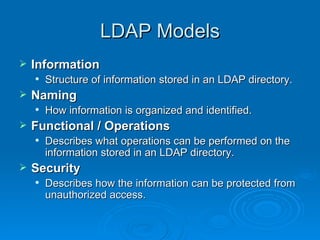 LDAP Models Information  Structure of information stored in an LDAP directory. Naming  How information is organized and identified. Functional / Operations Describes what operations can be performed on the information stored in an LDAP directory. Security  Describes how the information can be protected from unauthorized access. 
