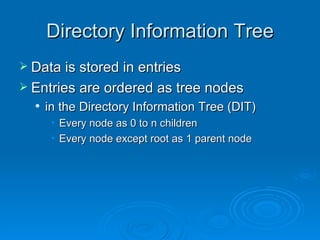 Directory Information Tree Data is stored in entries Entries are ordered as tree nodes in the Directory Information Tree (DIT) Every node as 0 to n children Every node except root as 1 parent node 