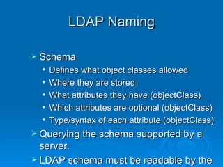 LDAP Naming Schema  Defines what object classes allowed Where they are stored What attributes they have (objectClass) Which attributes are optional (objectClass) Type/syntax of each attribute (objectClass) Querying the schema supported by a server.  LDAP schema must be readable by the client 
