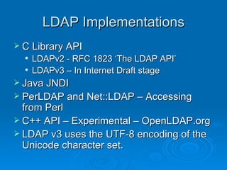 LDAP Implementations C Library API LDAPv2 - RFC 1823 ‘The LDAP API’ LDAPv3 – In Internet Draft stage Java JNDI PerLDAP and Net::LDAP – Accessing from Perl C++ API – Experimental – OpenLDAP.org LDAP v3 uses the UTF-8 encoding of the Unicode character set. 