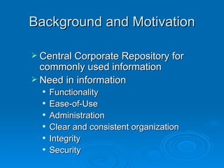 Background and Motivation Central Corporate Repository for commonly used information Need in information Functionality  Ease-of-Use Administration Clear and consistent organization Integrity Security 