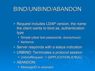 BIND/UNBIND/ABANDON Request includes LDAP version, the name the client wants to bind as, authentication type Simple (clear text passwords, anonymous) Kerberos Server responds with a status indication UNBIND: Terminates a protocol session UnbindRequest ::= [APPLICATION 2] NULL ABANDON:  MessageID to abandon 