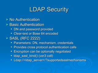 LDAP Security No Authentication Basic Authentication DN and password provided Clear-text or Base 64 encoded SASL (RFC 2222) Parameters: DN, mechanism, credentials Provides cross protocol authentication calls Encryption can be optionally negotiated ldap_sasl_bind() (ver3 call) Ldap://<ldap_server>/?supportedsaslmechanisms 
