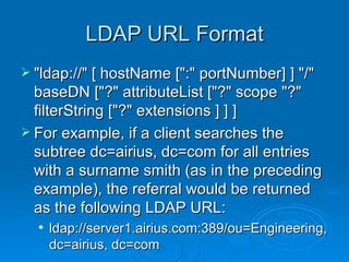 LDAP URL Format "ldap://" [ hostName [":" portNumber] ] "/" baseDN ["?" attributeList ["?" scope "?" filterString ["?" extensions ] ] ] For example, if a client searches the subtree dc=airius, dc=com for all entries with a surname smith (as in the preceding example), the referral would be returned as the following LDAP URL:  ldap://server1.airius.com:389/ou=Engineering, dc=airius, dc=com  