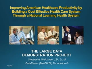 ImprovingAmerican Healthcare Productivity by
Building a Cost Effective Health Care System
Through a National Learning Health System
THE LARGE DATA
DEMONSTRATION PROJECT
Stephen A. Weitzman, J.D., LL.M
DataPharm (MedDATA) Foundation ©
 
