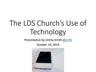 The LDS Church’s Use of 
Technology 
Presentation by Jimmy Smith @jrs76 
October 19, 2014 
 