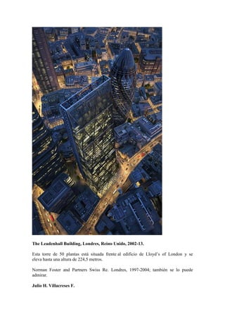 The Leadenhall Building, Londres, Reino Unido, 2002-13.

Esta torre de 50 plantas está situada frente al edificio de Lloyd’s of London y se
eleva hasta una altura de 224,5 metros.

Norman Foster and Partners Swiss Re. Londres, 1997-2004; también se lo puede
admirar.

Julio H. Villacreses F.
 