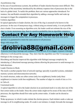 Asynchronous ring:
In the case of asynchronous systems, the problem of leader election becomes more difficult. This
is because of the uncertainty introduced by the arbitrary response time of processors due to the
lack of a global clock. To tackle this problem, there are various approaches introduced. For
instance, Itai and Rodeh extended their algorithm by adding a message buffer and wake up
messages to trigger the computation in processes.
Uniform algorithm:
In typical approaches to leader election, the size of the ring is assumed to be known to the
processes. In the case of anonymous rings, without using an external entity, it is not possible to
elect a leader. Even assuming an algorithm exist, the leader could not estimate the size of the
ring. i.e. in any anonymous ring, there is a positive probability that an algorithm computes a
wrong ring size. To overcome this problem, Fisher and Jiang used a so-called leader oracle ? that
each processor can ask whether there is a unique leader. They show that from some point
upward, it is guaranteed to return the same answer to all processes.
Rings with unique IDs:
In one of the early works, Chang and Roberts proposed a uniform algorithm in which a processor
with the highest ID is selected as the leader. Each processor sends its ID in a clockwise direction.
A process receiving a message and compares it with its own. If it is bigger, it passes it through,
otherwise it will discard the message. They show that this algorithm uses O(n^2) messages and
O(nlogn) in the average case.
Hirschberg and Sinclair improved this algorithm with O(nlogn) message complexity by
introducing a 2 directional message passing scheme allowing the processors to send messages in
both directions.
Leader Election in Mesh:
The mesh is another popular form of network topology specially in parallel systems, redundant
memory systems and interconnection networks.
In a mesh structure, nodes are either corner (only two neighbours), border (only three
neighbours) or interior (with four neighbours). The number of edges in a mesh of size a x b is
m=2ab-a-b.
Unoriented mesh:
A typical algorithm to solve the leader election in an unoriented mesh is to only elect one of the
four corner nodes as the leader. Since the corner nodes might not be aware of the state of other
processes, the algorithm should first wake up the corner nodes. A leader can be elected as
follows.
Wake-up process: in which k nodes initiate the election process. Each initiator sends a wake-up
message to all its neighbouring nodes. If a node is not initiator, it simply forwards the messages
 