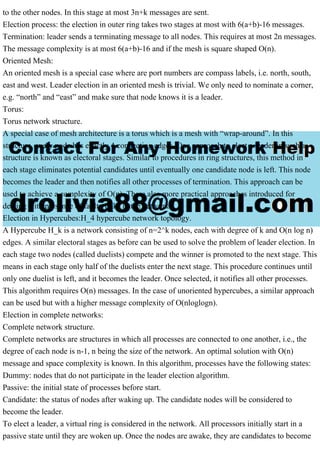 to the other nodes. In this stage at most 3n+k messages are sent.
Election process: the election in outer ring takes two stages at most with 6(a+b)-16 messages.
Termination: leader sends a terminating message to all nodes. This requires at most 2n messages.
The message complexity is at most 6(a+b)-16 and if the mesh is square shaped O(n).
Oriented Mesh:
An oriented mesh is a special case where are port numbers are compass labels, i.e. north, south,
east and west. Leader election in an oriented mesh is trivial. We only need to nominate a corner,
e.g. “north” and “east” and make sure that node knows it is a leader.
Torus:
Torus network structure.
A special case of mesh architecture is a torus which is a mesh with “wrap-around”. In this
structure, every node has exactly 4 connecting edges. One approach to elect a leader in such a
structure is known as electoral stages. Similar to procedures in ring structures, this method in
each stage eliminates potential candidates until eventually one candidate node is left. This node
becomes the leader and then notifies all other processes of termination. This approach can be
used to achieve a complexity of O(n). There also more practical approaches introduced for
dealing with presence of faulty links in the network.
Election in Hypercubes:H_4 hypercube network topology.
A Hypercube H_k is a network consisting of n=2^k nodes, each with degree of k and O(n log n)
edges. A similar electoral stages as before can be used to solve the problem of leader election. In
each stage two nodes (called duelists) compete and the winner is promoted to the next stage. This
means in each stage only half of the duelists enter the next stage. This procedure continues until
only one duelist is left, and it becomes the leader. Once selected, it notifies all other processes.
This algorithm requires O(n) messages. In the case of unoriented hypercubes, a similar approach
can be used but with a higher message complexity of O(nloglogn).
Election in complete networks:
Complete network structure.
Complete networks are structures in which all processes are connected to one another, i.e., the
degree of each node is n-1, n being the size of the network. An optimal solution with O(n)
message and space complexity is known. In this algorithm, processes have the following states:
Dummy: nodes that do not participate in the leader election algorithm.
Passive: the initial state of processes before start.
Candidate: the status of nodes after waking up. The candidate nodes will be considered to
become the leader.
To elect a leader, a virtual ring is considered in the network. All processors initially start in a
passive state until they are woken up. Once the nodes are awake, they are candidates to become
 