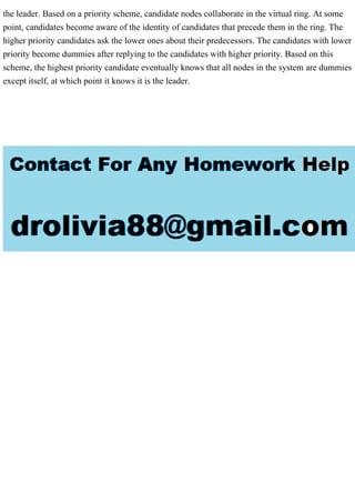 the leader. Based on a priority scheme, candidate nodes collaborate in the virtual ring. At some
point, candidates become aware of the identity of candidates that precede them in the ring. The
higher priority candidates ask the lower ones about their predecessors. The candidates with lower
priority become dummies after replying to the candidates with higher priority. Based on this
scheme, the highest priority candidate eventually knows that all nodes in the system are dummies
except itself, at which point it knows it is the leader.
 