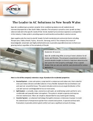 The Leader in AC Solutions in New South Wales
Apex Air-conditioning is a premier provider of air conditioning solutions to all residential and
commercial properties in New South Wales, Australia. The company is proud to come up with turnkey
solutions tailored to the specific needs of their clients. Backed by its extensive experience and expertise
in the industry, it takes pride in providing superior workmanship and excellent customer service.
Apex supplies only the most trusted AC brands for both residential and commercial clients including
Temper zone, Daikin, Hitachi, Fujitsu, Acton Air, Samsung, and LG. The company has a team of
knowledgeable consultants and highly skilled technicians to provide unparalleled services to their ever-
growing market, regardless of the complexity of the job.
Here is a list of the company’s extensive range of products for residential properties:
 Ducted System – a two-unit system, comprised of a compressor and indoor unit, that is ideal for
anal-year indoor climate-controlled solution. It has a flexible ductwork that can distribute cool
and warm air around the house. The system includes vents to ensure equal distribution of the
cool and warm air and designable for two or more zones.
 Split System – a versatile, clean, economical, and quiet, air conditioning system perfect to set a
comfortable and peaceful indoor atmosphere. The system is simple to operate and requires
minimal maintenance. Filters are simple to disassemble for easy washing and cleaning.
 Inverter System – an advanced technology that gently increases or decreases its power to reach
the desired level of temperature quicker than conventional systems. It operates without wild
fluctuations to provide uninterrupted comfort and save a significant amount of energy.
Residential AC Systems
Apex Air conditioning offers an array of smart solutions for all
homes and lifestyles. The company’s experienced consultants
provide valuable insights to clients to help them determine the
best system for their property and budget. It has a special
division that can carry out work for every brand and for various
applications.
 