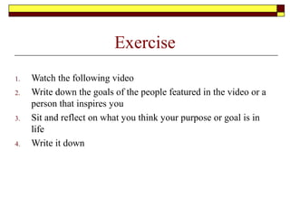 Exercise
1. Watch the following video
2. Write down the goals of the people featured in the video or a
person that inspires you
3. Sit and reflect on what you think your purpose or goal is in
life
4. Write it down
 