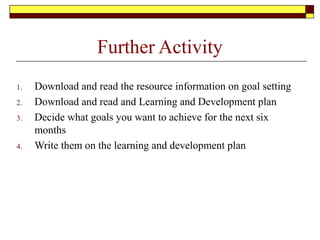 Further Activity
1. Download and read the resource information on goal setting
2. Download and read and Learning and Development plan
3. Decide what goals you want to achieve for the next six
months
4. Write them on the learning and development plan
 