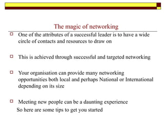 The magic of networking
 One of the attributes of a successful leader is to have a wide
circle of contacts and resources to draw on
 This is achieved through successful and targeted networking
 Your organisation can provide many networking
opportunities both local and perhaps National or International
depending on its size
 Meeting new people can be a daunting experience
So here are some tips to get you started
 