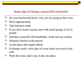 Some tips on being a successful networker
 Do your homework-Know why you are going to the event
 Dress appropriately
 Take business cards
 If you don’t know anyone start with small groups of (2-3)
people
 Introduce yourself with handshake, smile and eye contact
 Maintain interest in the person
 Avoid topics that might offend
 Exchange cards- write date of event when you receive the
card
 Work the room, don’t stay in the one place
 