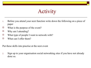 Activity
1. Before you attend your next function write down the following on a piece of
paper
 What is the purpose of the event?
 Why am I attending?
 What type of people I want to network with?
 What can I offer them?
Put these skills into practise at the next event
2. Sign up to your organisation social networking sites if you have not already
done so.
 