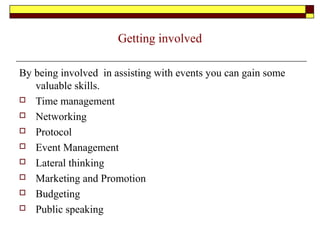Getting involved
By being involved in assisting with events you can gain some
valuable skills.
 Time management
 Networking
 Protocol
 Event Management
 Lateral thinking
 Marketing and Promotion
 Budgeting
 Public speaking
 