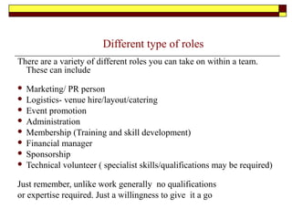 Different type of roles
There are a variety of different roles you can take on within a team.
These can include
 Marketing/ PR person
 Logistics- venue hire/layout/catering
 Event promotion
 Administration
 Membership (Training and skill development)
 Financial manager
 Sponsorship
 Technical volunteer ( specialist skills/qualifications may be required)
Just remember, unlike work generally no qualifications
or expertise required. Just a willingness to give it a go
 