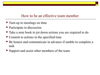 How to be an effective team member
 Turn up to meetings on time
 Participate in discussion
 Take a note book to jot down actions you are required to do
 Commit to actions in the specified time
 Be honest and communicate in advance if unable to complete a
task
 Support and assist other members of the team
 