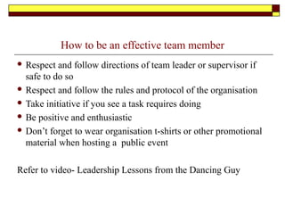How to be an effective team member
 Respect and follow directions of team leader or supervisor if
safe to do so
 Respect and follow the rules and protocol of the organisation
 Take initiative if you see a task requires doing
 Be positive and enthusiastic
 Don’t forget to wear organisation t-shirts or other promotional
material when hosting a public event
Refer to video- Leadership Lessons from the Dancing Guy
 