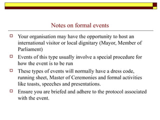 Notes on formal events
 Your organisation may have the opportunity to host an
international visitor or local dignitary (Mayor, Member of
Parliament)
 Events of this type usually involve a special procedure for
how the event is to be run
 These types of events will normally have a dress code,
running sheet, Master of Ceremonies and formal activities
like toasts, speeches and presentations.
 Ensure you are briefed and adhere to the protocol associated
with the event.
 