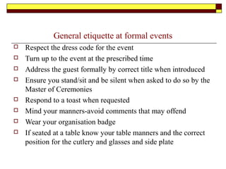 General etiquette at formal events
 Respect the dress code for the event
 Turn up to the event at the prescribed time
 Address the guest formally by correct title when introduced
 Ensure you stand/sit and be silent when asked to do so by the
Master of Ceremonies
 Respond to a toast when requested
 Mind your manners-avoid comments that may offend
 Wear your organisation badge
 If seated at a table know your table manners and the correct
position for the cutlery and glasses and side plate
 