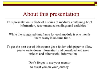 About this presentation
This presentation is made of a series of modules containing brief
information, recommended readings and activities
While the suggested timeframe for each module is one month
there really is no time limit.
To get the best our of this course get a folder with paper to allow
you to write down information and download and save
articles and other useful information
Don’t forget to use your mentor
to assist you on your journey
 